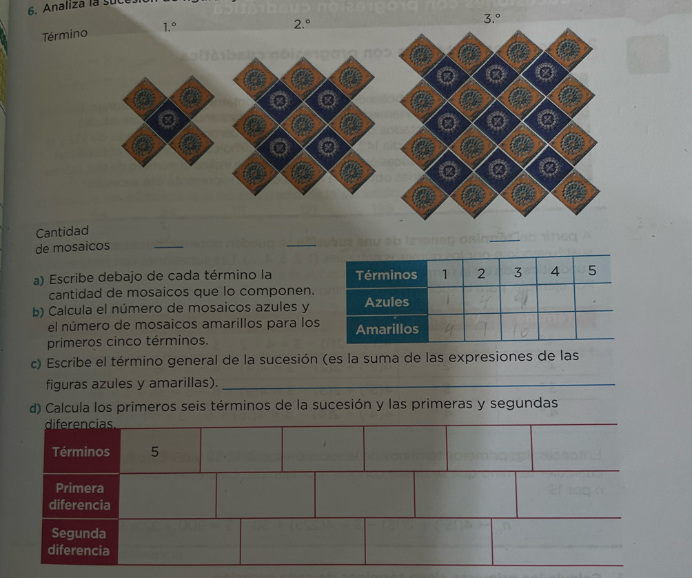 Analiza la suce
1.^circ 
2.^circ 
3.^circ 
Término 
④ 
Cantidad 
de mosaicos 
_ 
_ 
_ 
a) Escribe debajo de cada término la Términos 1 2 3 4 5
cantidad de mosaicos que lo componen. 
b) Calcula el número de mosaicos azules y Azules 
el número de mosaicos amarillos para los Amarillos 
primeros cinco términos. 
c) Escribe el término general de la sucesión (es la suma de las expresiones de las 
figuras azules y amarillas)._ 
d) Calcula los primeros seis términos de la sucesión y las primeras y segundas