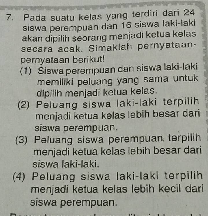 Pada suatu kelas yang terdiri dari 24
siswa perempuan dan 16 siswa laki-laki 
akan dipilih seorang menjadi ketua kelas 
secara acak. Simaklah pernyataan- 
pernyataan berikut! 
(1) Siswa perempuan dan siswa laki-laki 
memiliki peluang yang sama untuk 
dipilih menjadi ketua kelas. 
(2) Peluang siswa laki-laki terpilih 
menjadi ketua kelas lebih besar dari 
siswa perempuan. 
(3) Peluang siswa perempuan terpilih 
menjadi ketua kelas lebih besar dari 
siswa laki-laki. 
(4) Peluang siswa laki-laki terpilih 
menjadi ketua kelas lebih kecil dari 
siswa perempuan.