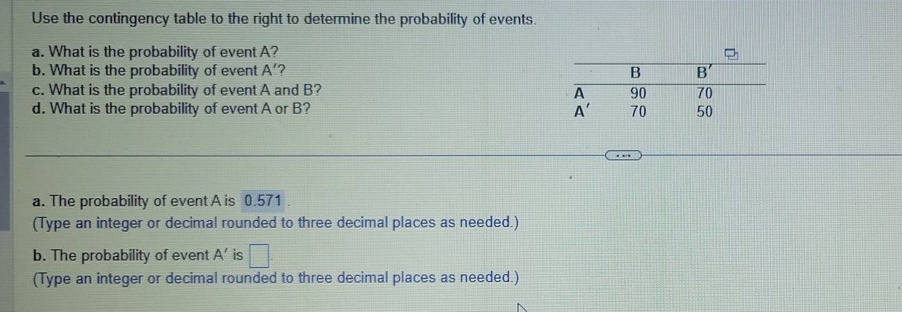 Use the contingency table to the right to determine the probability of events.
a. What is the probability of event A?
b. What is the probability of event A' 2 
c. What is the probability of event A and B? 
d. What is the probability of event A or B? 
a. The probability of event A is 0.571
(Type an integer or decimal rounded to three decimal places as needed.)
b. The probability of event A' is □
(Type an integer or decimal rounded to three decimal places as needed.)