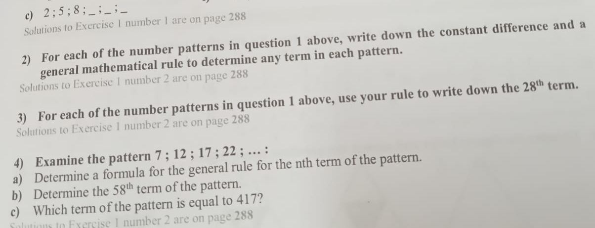 2; 5; 8; _ ; _;__ 
Solutions to Exercise 1 number 1 are on page 288 
2) For each of the number patterns in question 1 above, write down the constant difference and a 
general mathematical rule to determine any term in each pattern. 
Solutions to Exercise 1 number 2 are on page 288 
3) For each of the number patterns in question 1 above, use your rule to write down the 28^(th) term. 
Solutions to Exercise 1 number 2 are on page 288 
4) Examine the pattern 7; 12; 17; 22; … : 
a) Determine a formula for the general rule for the nth term of the pattern. 
b) Determine the 58^(th) term of the pattern. 
c) Which term of the pattern is equal to 417? 
Solution to Exercise 1 number 2 are on page 288