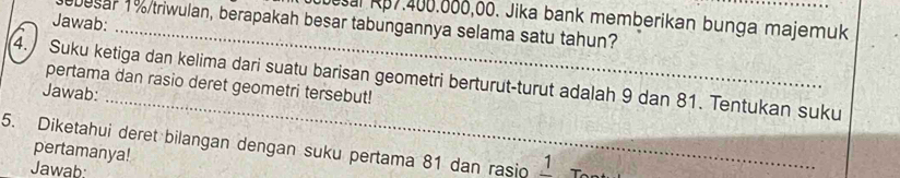 besal Rp7.400.806,00. Jika bank memberikan bunga majemuk 
Jawab: 
besar 1% /triwulan, berapakah besar tabungannya selama satu tahun? 
_ 
4. Suku ketiga dan kelima dari suatu barisan geometri berturut-turut adalah 9 dan 81. Tentukan suku pertama dan rasio deret geometri tersebut! 
Jawab: 
5. Diketahui deret bilangan dengan suku pertama 81 dan rasio 1 T 
pertamanya! 
Jawab: