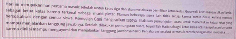 Hari ini merupakan hari pertama masuk sekolah untuk kelas tiga dan akan melakukan pemilihan ketua kelas. Guzu wali kelas mengasulkan Yamin 
sebagai ketua kelas karena terkenall sebagai murid pintar. Namun beberapa siswa lain tidak setuju karena Yamin dirasa kurang mamou 
bersosialisasi dengan semua siswa. Kemudian Gani mengusulkan supaya dilakukan pemungutan suara untuk menentakan katua: kelas yonz 
mampu menjalankan tanggung jawabnya. Setelah dilakukan pemungutan suara, terpilihlah Hatta sebagai ketua kelas atas kesepakatan bersama 
karena dinilai mampu mengayomi dan menjalankan tanggung jawabnya nanti. Penjabaran tersebut termasuk contoh pengamalan Pancisila ...