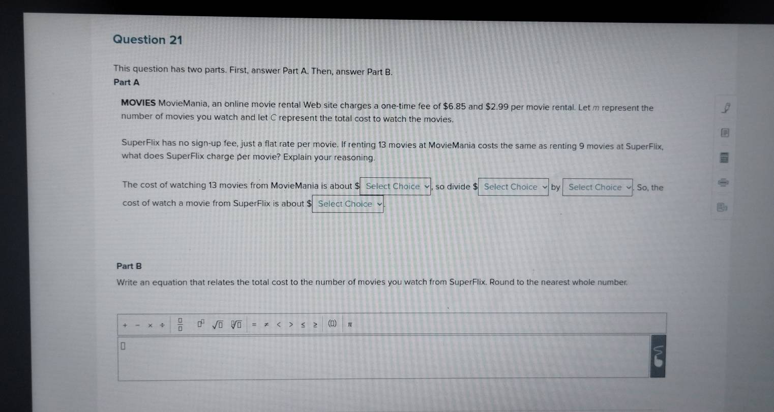 This question has two parts. First, answer Part A. Then, answer Part B. 
Part A 
MOVIES MovieMania, an online movie rental Web site charges a one-time fee of $6.85 and $2.99 per movie rental. Let m represent the 
number of movies you watch and let C represent the total cost to watch the movies. 
SuperFlix has no sign-up fee, just a flat rate per movie. If renting 13 movies at MovieMania costs the same as renting 9 movies at SuperFlix, 
what does SuperFlix charge per movie? Explain your reasoning. 
The cost of watching 13 movies from MovieMania is about $ Select Choice so divide $ Select Choice by Select Choice So, the 
cost of watch a movie from SuperFlix is about $ Select Choice 
Part B 
Write an equation that relates the total cost to the number of movies you watch from SuperFlix. Round to the nearest whole number. 
t  □ /□   □^(□) sqrt(□ ) sqrt[□](□ ) π