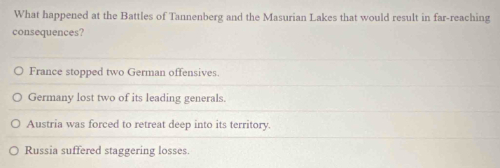 What happened at the Battles of Tannenberg and the Masurian Lakes that would result in far-reaching
consequences?
France stopped two German offensives.
Germany lost two of its leading generals.
Austria was forced to retreat deep into its territory.
Russia suffered staggering losses.