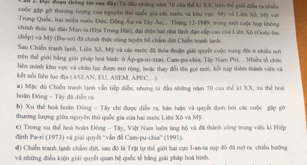 a 2. Đọc đoạn thông tin sau đây:Từ đầu những năm 70 của thế ki XX, trên thể giới diễn ra nhiều
cuộc gặp gỡ thương lượng của nguyên thủ quốc gia các nước và khu vực: Mỹ và Liên Xô, Mỹ với
Trung Quốc, hai miền nước Đức, Đông Âu và Tây Âu,... Tháng 12-1989, trong một cuộc họp không
chính thức tại đảo Man-ta (Địa Trung Hải), đại diện hai nhà lãnh đạo cấp cao của Liên Xô (Goóc-ba-
chốp) và Mỹ (Bu-sơ) đã chính thức cùng tuyên bố chẩm dứt Chiến tranh lạnh.
Sau Chiến tranh lạnh, Liên Xô, Mỹ và các nước đã thỏa thuận giải quyết cuộc xung đột ở nhiều nơi
trên thế giới bằng giải pháp hoà bình: ở Áp-ga-ni-xtan, Cam-pu-chia, Tây Nam Phi,... Nhiều tổ chức
liên minh khu vực và châu lục được mở rộng, hoặc thay đổi tên gọi mới, kết nạp thêm thành viên và
kết nối liên lục địa (ASEAN, EU, ASEM, APEC,...).
a) Mặc dù Chiến tranh lạnh vẫn tiếp diễn, nhưng từ đầu những năm 70 của thế ki XX, xu thế hoà
hoãn Đông - Tây đã diễn ra
b) Xu thể hoà hoãn Đông - Tây chỉ được diễn ra, bàn luận và quyết định bởi các cuộc gặp gỡ
thương lượng giữa nguyên thủ quốc gia của hai nước Liên Xô và Mỹ.
c) Trong xu thể hoà hoãn Đông - Tây, Việt Nam luôn ủng hộ và đã thành công trong việc kí Hiệp
định Pa-ri (1973) và giải quyết “vấn đề Cam-pu-chia” (1991).
d) Chiến tranh lạnh chẩm dứt, sau đó là Trật tự thế giới hai cực I-an-ta sụp đồ đã mở ra chiều hướng
và những điều kiện giải quyết quan hệ quốc tế bằng giải pháp hoà bình.