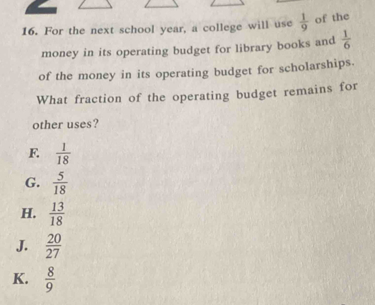 For the next school year, a college will use  1/9  of the
money in its operating budget for library books and  1/6 
of the money in its operating budget for scholarships.
What fraction of the operating budget remains for
other uses?
F.  1/18 
G.  5/18 
H.  13/18 
J.  20/27 
K.  8/9 