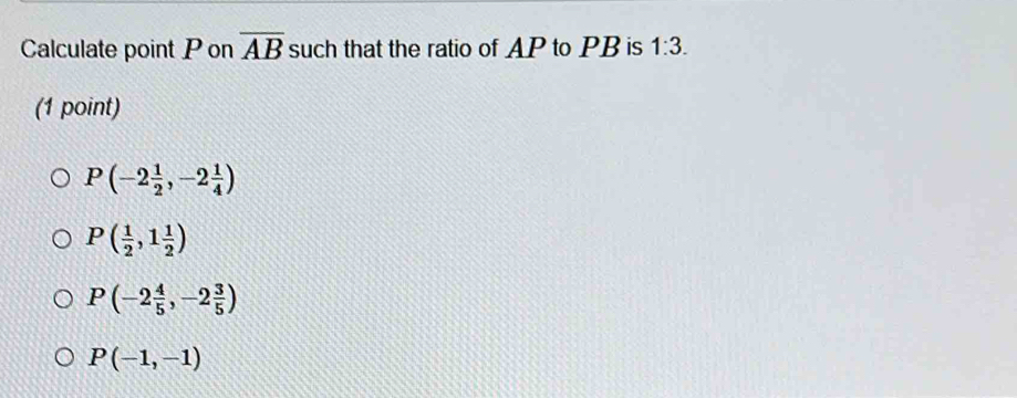 Calculate point P on overline AB such that the ratio of AP to PB is 1:3. 
(1 point)
P(-2 1/2 ,-2 1/4 )
P( 1/2 ,1 1/2 )
P(-2 4/5 ,-2 3/5 )
P(-1,-1)