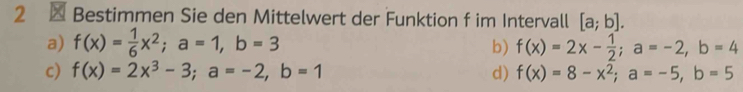 2 × Bestimmen Sie den Mittelwert der Funktion f im Intervall [a;b].
a) f(x)= 1/6 x^2; a=1, b=3 b) f(x)=2x- 1/2 ; a=-2, b=4
c) f(x)=2x^3-3; a=-2, b=1 d) f(x)=8-x^2; a=-5, b=5