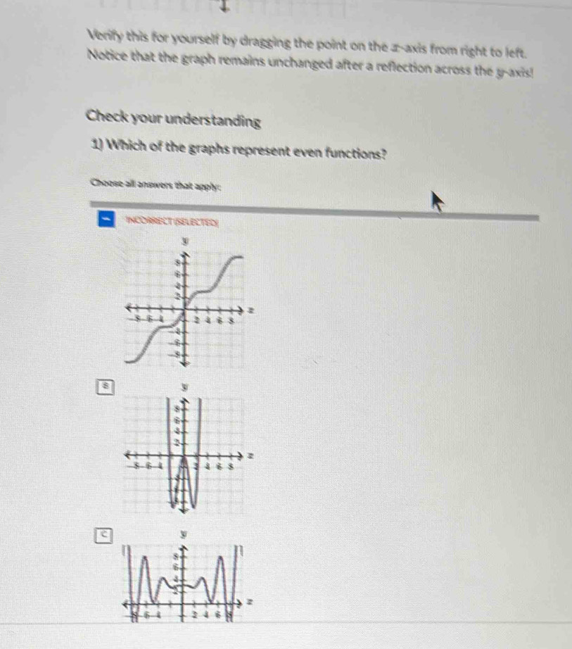 Verify this for yourself by dragging the point on the z -axis from right to left.
Notice that the graph remains unchanged after a reflection across the y-axis!
Check your understanding
1) Which of the graphs represent even functions?
Choose all answers that apply:
INCOARELT (SELECTED)
8
e