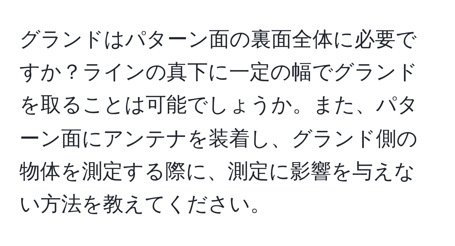 グランドはパターン面の裏面全体に必要ですか？ラインの真下に一定の幅でグランドを取ることは可能でしょうか。また、パターン面にアンテナを装着し、グランド側の物体を測定する際に、測定に影響を与えない方法を教えてください。