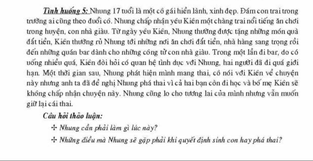 Tình huống 5: Nhung 17 tuổi là một cổ gái hiển lành, xinh đẹp. Đám con trai trong 
trường ai cũng theo đuổi cổ. Nhung chấp nhận yêu Kiên một chàng trai nổi tiếng ăn chơi 
trong huyện, con nhà giàu. Từ ngày yều Kiên, Nhung thường được tặng những món quả 
đất tiền, Kiền thường rủ Nhung tới những nơi ăn chơi đất tiền, nhà hàng sang trọng rồi 
đến những quán bar dành cho những công từ con nhà giàu. Trong một lần đi bar, do có 
nống nhiều quá, Kiên đòi hỏi có quan hệ tình dục với Nhung, hai người đã đi quá giới 
hạn. Một thời gian sau, Nhung phát hiện mình mang thai, cô nói với Kiên về chuyện 
này nhưng anh ta đã để nghị Nhung phá thai vì cả hai bạn còn đi học và bố mẹ Kiên sẽ 
khổng chấp nhận chuyện này. Nhung cũng lo cho tương lai của mình nhưng vẫn muốn 
giữ lại cái thai. 
Câu hỏi thảo luận: 
+ Nhung cần phải làm gì lúc này? 
+ Những điểu mà Nhung sẽ gặp phải khi quyết định sinh con hay phá thai?