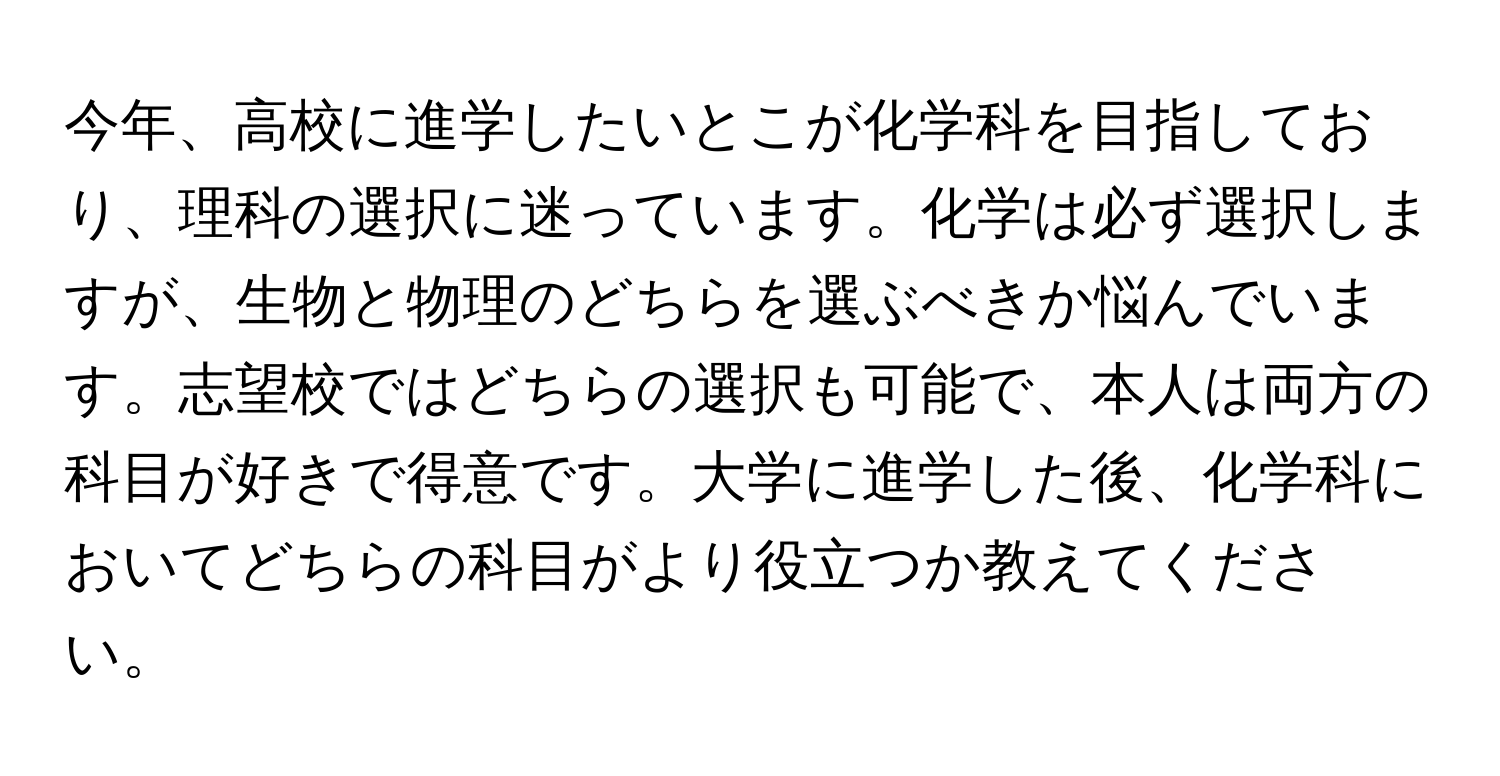 今年、高校に進学したいとこが化学科を目指しており、理科の選択に迷っています。化学は必ず選択しますが、生物と物理のどちらを選ぶべきか悩んでいます。志望校ではどちらの選択も可能で、本人は両方の科目が好きで得意です。大学に進学した後、化学科においてどちらの科目がより役立つか教えてください。