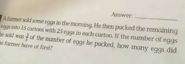 Answer:_ 
A farmer sold some eggs in the morning. He then packed the remaining 
eggs into 15 cartons with 25 eggs in each carton. If the number of eggs 
he sold was  3/5  of the number of eggs he packed, how many eggs did 
he farmer have at first?