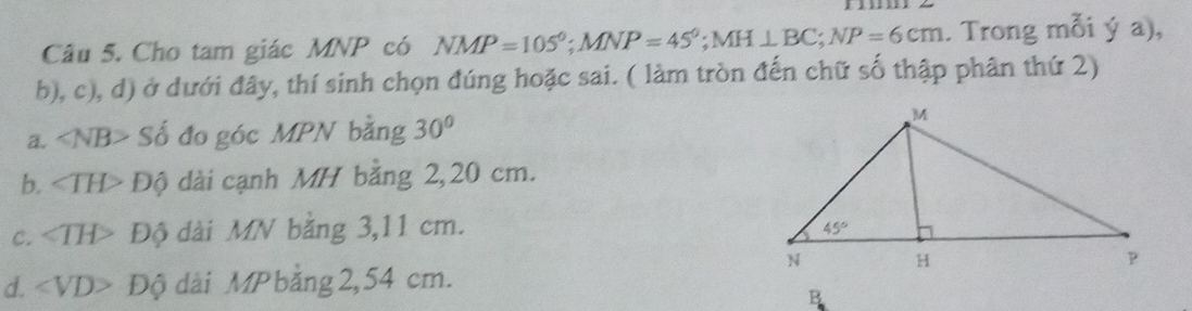 Cho tam giác MNP có NMP=105°;MNP=45°;MH⊥ BC;NP=6cm. Trong mỗi ý a),
b), c), d) ở dưới đây, thí sinh chọn đúng hoặc sai. ( làm tròn đến chữ số thập phân thứ 2)
a. ∠ NB> Số đo góc MPN bằng 30°
b. ∠ TH> Độ dài cạnh MH bằng 2,20 cm.
c. Độ dài MN bằng 3,11 cm.
d. ∠ VD> Độ dài MP bằng2,54 cm.
B