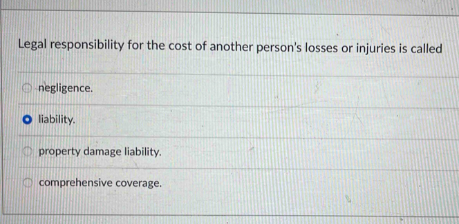 Legal responsibility for the cost of another person's losses or injuries is called
negligence.
liability.
property damage liability.
comprehensive coverage.