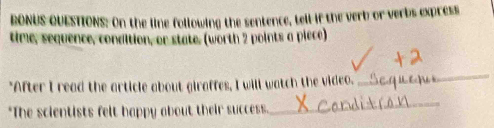 RONUS QUESTIONS: On the line following the sentence, tell if the verb or verbs express 
time, sequence, condition, or state, (worth 2 points a piece) 
"After I read the article about giraffes, I will watch the video. 
_ 
*The scientists felt happy about their success. 
_