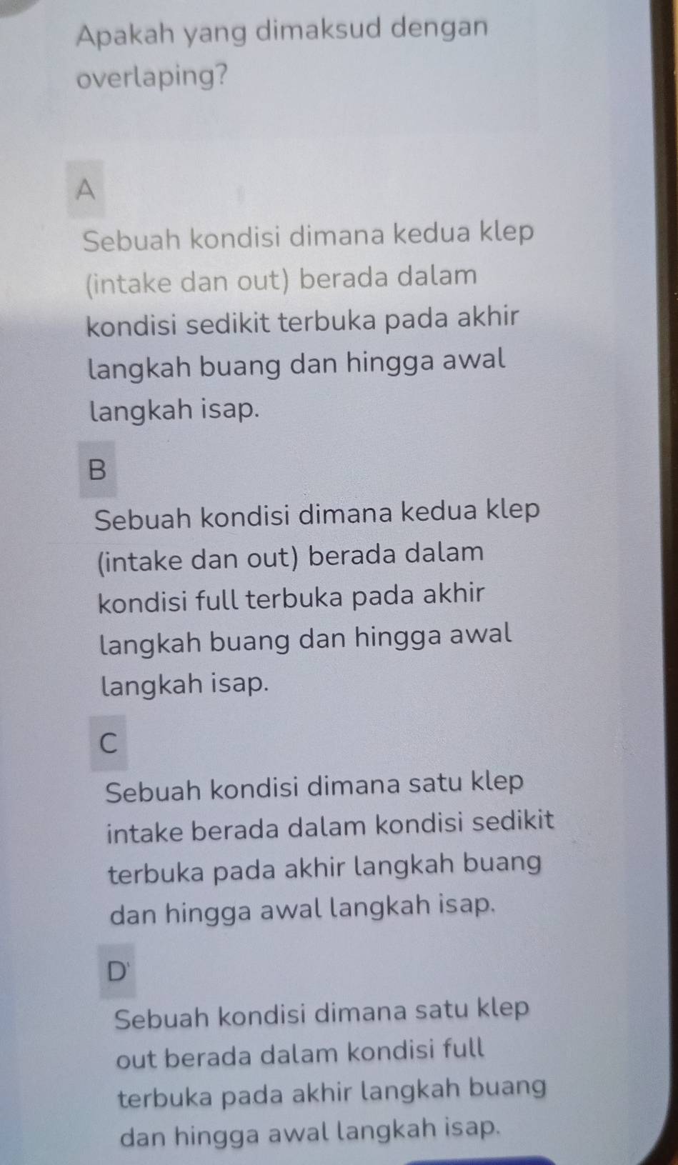 Apakah yang dimaksud dengan
overlaping?
A
Sebuah kondisi dimana kedua klep
(intake dan out) berada dalam
kondisi sedikit terbuka pada akhir
langkah buang dan hingga awal
langkah isap.
B
Sebuah kondisi dimana kedua klep
(intake dan out) berada dalam
kondisi full terbuka pada akhir
langkah buang dan hingga awal
langkah isap.
C
Sebuah kondisi dimana satu klep
intake berada dalam kondisi sedikit
terbuka pada akhir langkah buang
dan hingga awal langkah isap.
D' 
Sebuah kondisi dimana satu klep
out berada dalam kondisi full
terbuka pada akhir langkah buang
dan hingga awal langkah isap.