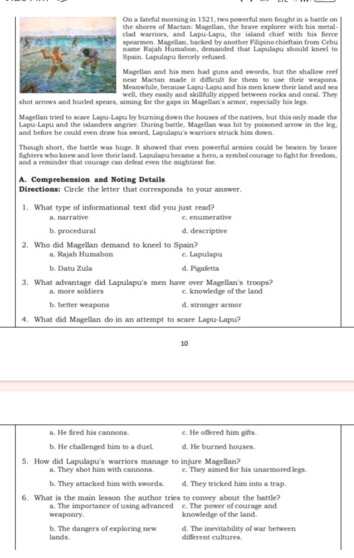 On a fateful morning in 1521, two powerful men fought in a battle on
the shores of Mactan: Magellan, the brave explorer with his metal-
clad warriors, and Lapu-Lapu, the island chief with his fierce
spearmen. Magellan, backed by another Filipino chieftain from Cebu
name Rajah Humabon, demanded that Lapulapu should kneel to
Spain. Lapulapu fiercely refused.
Magellan and his men had guns and swords, but the shallow reef
near Mactan made it difficult for them to use their weapons.
Meanwhile, because Lapu-Lapu and his men knew their land and sea
well, they easily and skillfully zipped between rocks and coral. They
shot arrows and hurled spears, aiming for the gaps in Magellan's armor, especially his legs.
Magellan tried to scare Lapu-Lapu by burning down the houses of the natives, but this only made the
Lapu-Lapu and the islanders angrier. During battle, Magellan was hit by poisoned arrow in the leg,
and before he could even draw his sword, Lapulapu's warriors struck him down.
Though short, the battle was huge. It showed that even powerful armies could be beaten by brave
fighters who knew and love their land. Lapulapu became a hero, a symbol courage to fight for freedom,
and a reminder that courage can defeat even the mightiest foe.
A. Comprehension and Noting Details
Directions: Circle the letter that corresponds to your answer.
1. What type of informational text did you just read?
a. narrative c. enumerative
b. procedural d. descriptive
2. Who did Magellan demand to kneel to Spain?
a. Rajah Humabon c. Lapulapu
b. Datu Zula d. Pigafetta
3. What advantage did Lapulapu's men have over Magellan's troops?
a. more soldiers c. knowledge of the land
b. better weapons d. stronger armor
4. What did Magellan do in an attempt to scare Lapu-Lapu?
10
a. He fired his cannons. c. He offered him gifts.
b. He challenged him to a duel. d. He burned houses.
5. How did Lapulapu's warriors manage to injure Magellan?
a. They shot him with cannons. c. They aimed for his unarmored legs.
b. They attacked him with swords. d. They tricked him into a trap.
6. What is the main lesson the author tries to convey about the battle?
a. The importance of using advanced c. The power of courage and
weaponry. knowledge of the land.
b. The dangers of exploring new d. The inevitability of war between
lands. different cultures