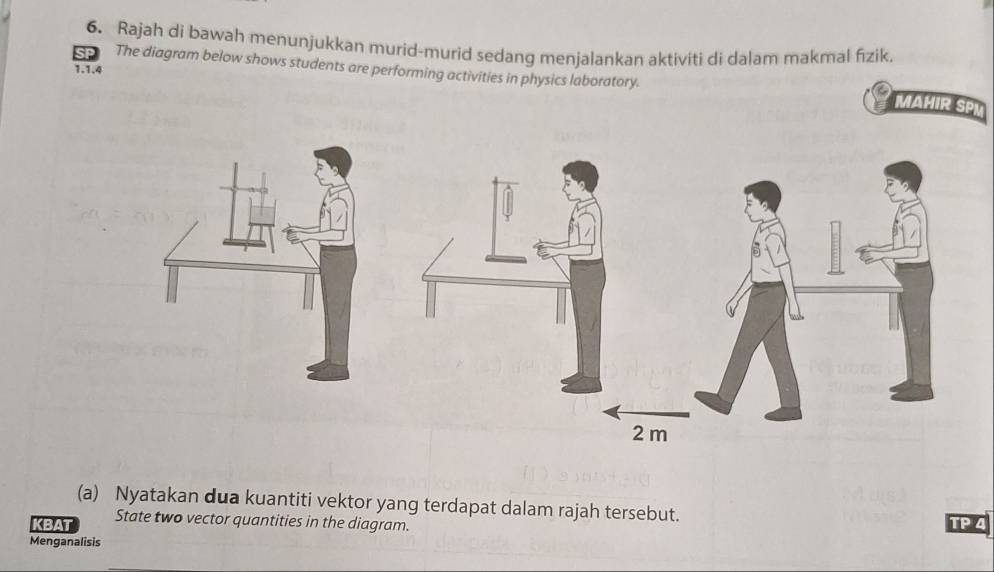 Rajah di bawah menunjukkan murid-murid sedang menjalankan aktiviti di dalam makmal fizik. 
The diagram below shows students are performing activities in physics laboratory. 
1.1.4 
MAHIR SPI 
(a) Nyatakan dua kuantiti vektor yang terdapat dalam rajah tersebut. 
KBAT State two vector quantities in the diagram. TP 4 
Menganalisis