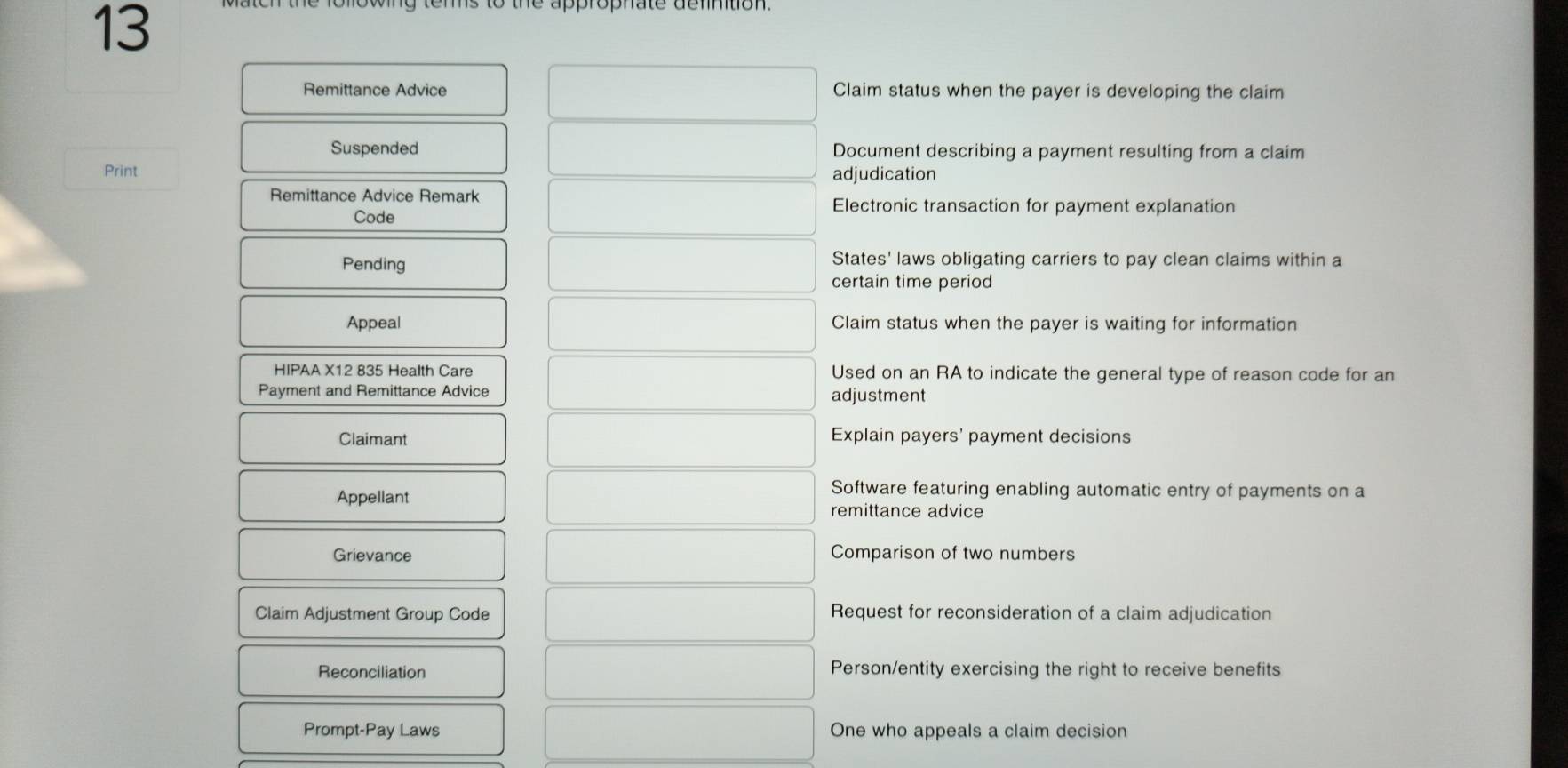 Remittance Advice Claim status when the payer is developing the claim 
Suspended Document describing a payment resulting from a claim 
Print adjudication 
Remittance Advice Remark Electronic transaction for payment explanation 
Code 
Pending States' laws obligating carriers to pay clean claims within a 
certain time period 
Appeal Claim status when the payer is waiting for information 
HIPAA X12 835 Health Care Used on an RA to indicate the general type of reason code for an 
Payment and Remittance Advice adjustment 
Claimant 
Explain payers' payment decisions 
Appellant 
Software featuring enabling automatic entry of payments on a 
remittance advice 
Grievance Comparison of two numbers 
Claim Adjustment Group Code Request for reconsideration of a claim adjudication 
Reconciliation Person/entity exercising the right to receive benefits 
Prompt-Pay Laws One who appeals a claim decision