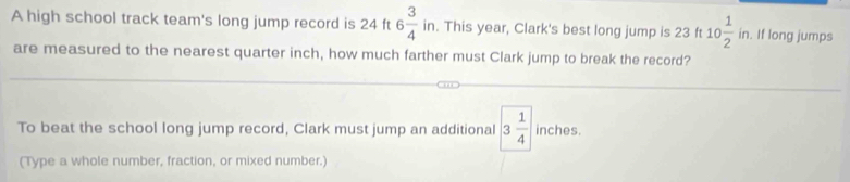 A high school track team's long jump record is 24 ft 6 3/4  in. This year, Clark's best long jump is 23 ft 10 1/2 in. . If long jumps 
are measured to the nearest quarter inch, how much farther must Clark jump to break the record? 
To beat the school long jump record, Clark must jump an additional 3 1/4  inches. 
(Type a whole number, fraction, or mixed number.)