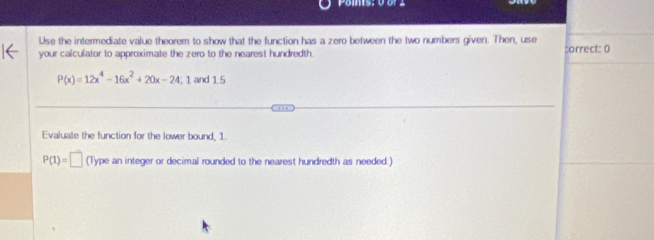 Use the intermediate value theorem to show that the function has a zero between the two numbers given. Then, use 
your calculator to approximate the zero to the nearest hundredth. :orrect: 0
P(x)=12x^4-16x^2+20x-24,1 and 1. 5
Evaluate the function for the lower bound, 1.
P(1)=□ (Type an integer or decimal rounded to the nearest hundredth as needed.)