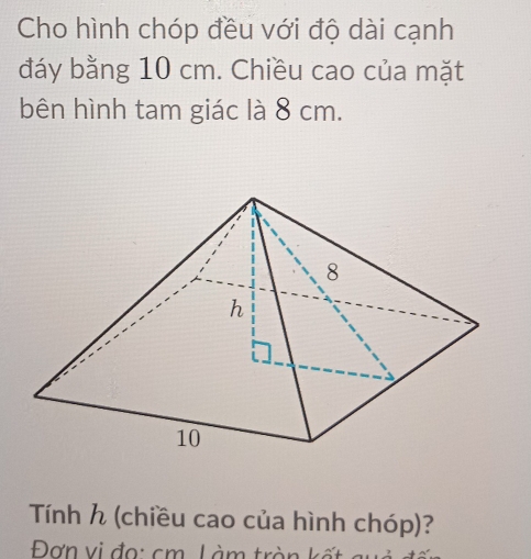 Cho hình chóp đều với độ dài cạnh 
đáy bằng 10 cm. Chiều cao của mặt 
bên hình tam giác là 8 cm. 
Tính h (chiều cao của hình chóp)? 
Đơn vị đo: cm Làm trà