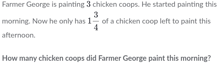 Farmer George is painting 3 chicken coops. He started painting this 
morning. Now he only has 1 3/4  of a chicken coop left to paint this 
afternoon. 
How many chicken coops did Farmer George paint this morning?