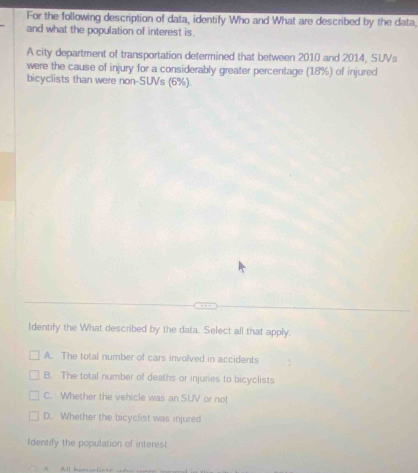 For the following description of data, identify Who and What are described by the data,
and what the population of interest is.
A city department of transportation determined that between 2010 and 2014, SUVs
were the cause of injury for a considerably greater percentage (18%) of injured
bicyclists than were non-SUVs (6%).
Identify the What described by the data. Select all that apply.
A. The total number of cars involved in accidents
B. The total number of deaths or injuries to bicyclists
C. Whether the vehicle was an SUV or not
D. Whether the bicyclist was injured
Identify the population of interest
All humonlinte ab