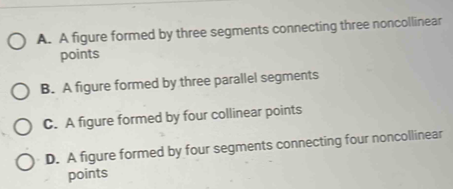 A. A figure formed by three segments connecting three noncollinear
points
B. A figure formed by three parallel segments
C. A figure formed by four collinear points
D. A figure formed by four segments connecting four noncollinear
points