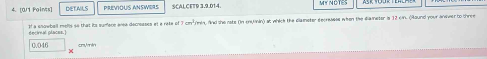 DETAILS PREVIOUS ANSWERS SCALCET9 3.9.014. MY NOTES 
If a snowball melts so that its surface area decreases at a rate of 7cm^2/min n, find the rate (in cm/min) at which the diameter decreases when the diameter is 12 cm. (Round your answer to three 
decimal places.)
0.046 cm/min