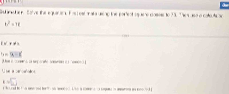 Gum 
Estimation Solve the equation. First estimate using the perfect square closest to 76. Then use a calculator.
b^2=76
Estimate.
bapprox vector 9_1-0
(Use a comma to separate answers as needed.) 
Use a calculator
b=□
(Round to the nearest tenth as needed. Use a comma to separate answers as needed )