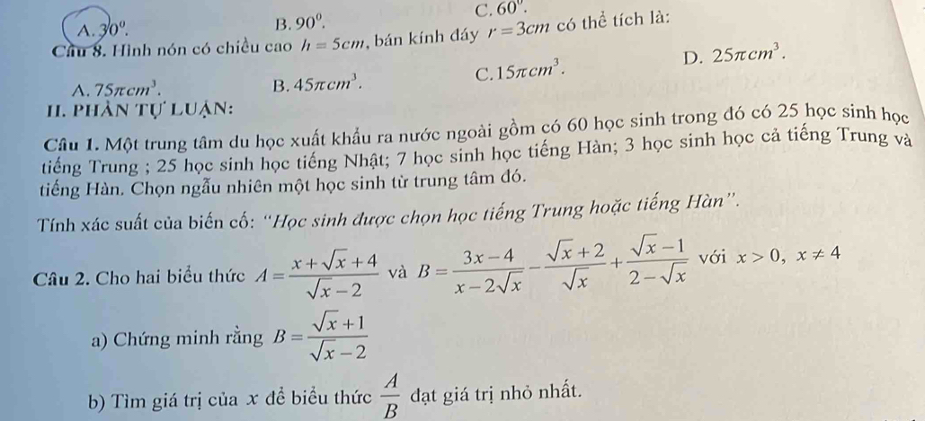 A. 30°. B. 90^0.
C. 60°. 
Cầu 8. Hình nón có chiều cao h=5cm , bán kính đáy r=3cm có thể tích là:
C. 15π cm^3. D. 25π cm^3.
A. 75π cm^3. B. 45π cm^3. 
1 phân tự luận:
Câu 1. Một trung tâm du học xuất khẩu ra nước ngoài gồm có 60 học sinh trong đó có 25 học sinh học
tiếng Trung ; 25 học sinh học tiếng Nhật; 7 học sinh học tiếng Hàn; 3 học sinh học cả tiếng Trung và
tiếng Hàn. Chọn ngẫu nhiên một học sinh từ trung tâm đó.
Tính xác suất của biến cố: “Học sinh được chọn học tiếng Trung hoặc tiếng Hàn”.
Câu 2. Cho hai biểu thức A= (x+sqrt(x)+4)/sqrt(x)-2  và B= (3x-4)/x-2sqrt(x) - (sqrt(x)+2)/sqrt(x) + (sqrt(x)-1)/2-sqrt(x)  với x>0, x!= 4
a) Chứng minh rằng B= (sqrt(x)+1)/sqrt(x)-2 
b) Tìm giá trị của x để biểu thức  A/B  đạt giá trị nhỏ nhất.