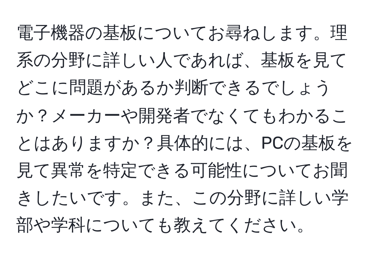 電子機器の基板についてお尋ねします。理系の分野に詳しい人であれば、基板を見てどこに問題があるか判断できるでしょうか？メーカーや開発者でなくてもわかることはありますか？具体的には、PCの基板を見て異常を特定できる可能性についてお聞きしたいです。また、この分野に詳しい学部や学科についても教えてください。