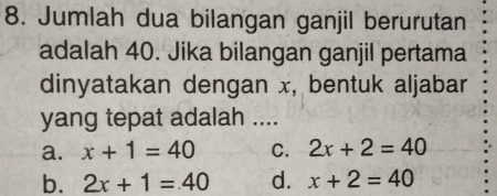 Jumlah dua bilangan ganjil berurutan
adalah 40. Jika bilangan ganjil pertama
dinyatakan dengan x, bentuk aljabar
yang tepat adalah ....
a. x+1=40 C. 2x+2=40
b. 2x+1=40 d. x+2=40