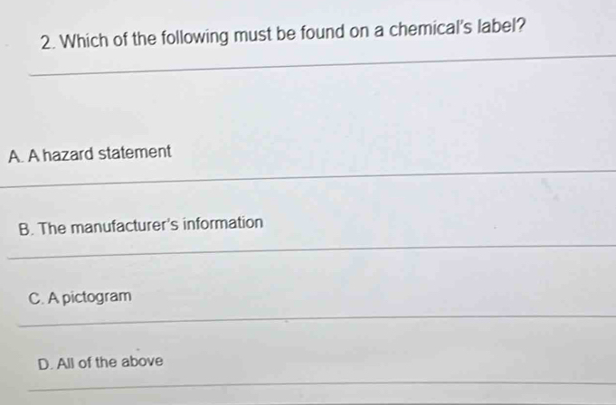 Which of the following must be found on a chemical's label?
A. A hazard statement
B. The manufacturer's information
C. A pictogram
D. All of the above