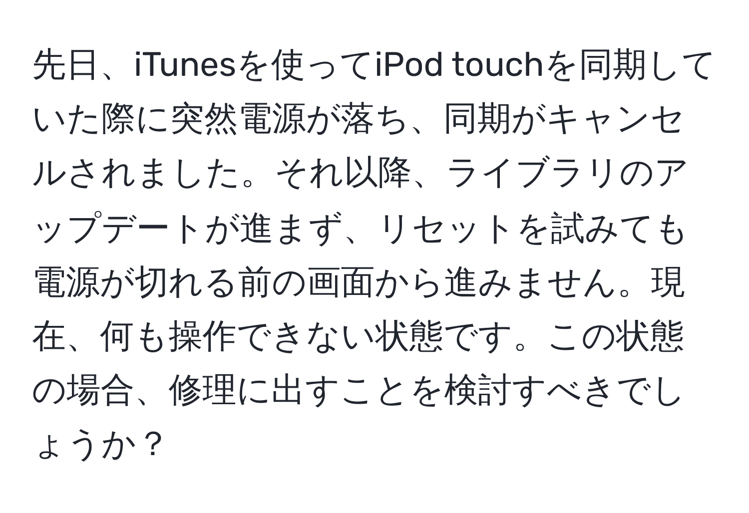 先日、iTunesを使ってiPod touchを同期していた際に突然電源が落ち、同期がキャンセルされました。それ以降、ライブラリのアップデートが進まず、リセットを試みても電源が切れる前の画面から進みません。現在、何も操作できない状態です。この状態の場合、修理に出すことを検討すべきでしょうか？