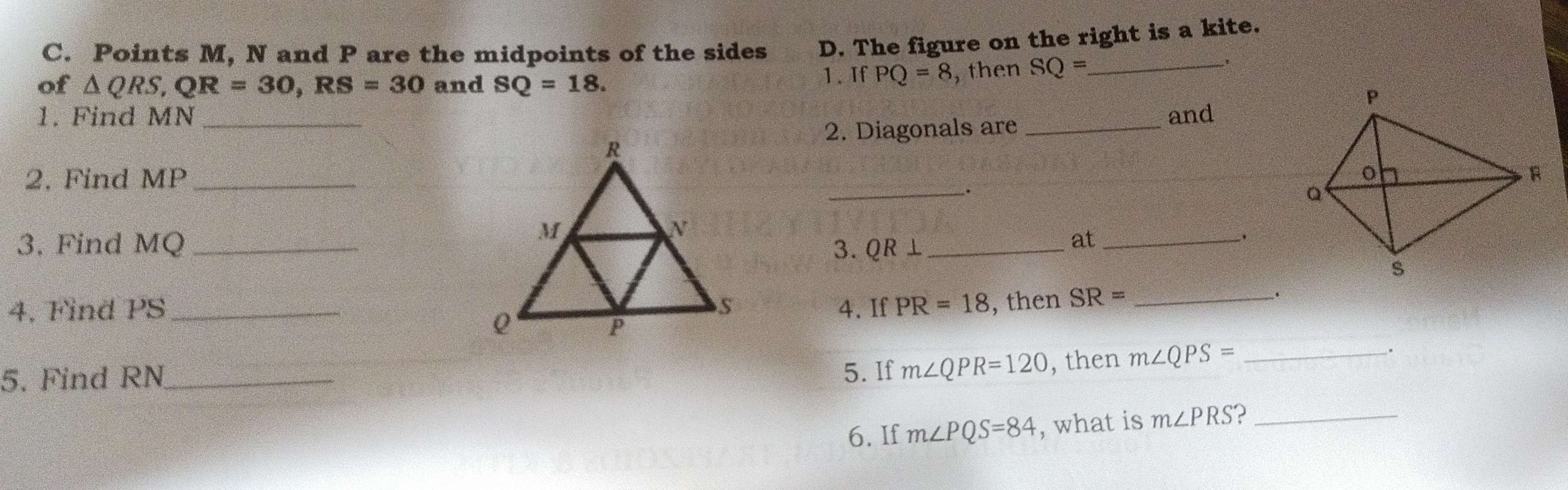 Points M, N and P are the midpoints of the sides D. The figure on the right is a kite. 
of △ QRS, QR=30, RS=30 and SQ=18. 1. If PQ=8 , then SQ= _ 
1. Find MN _and 
2. Diagonals are_ 
2. Find MP _ 
_. 
3. Find MQ _3. QR ⊥ _ 
at_ 
. 
4, Find PS _ 4. If PR=18 , then SR= _ 
. 
5. Find RN _ 5. If m∠ QPR=120 , then m∠ QPS= _ 
. 
6. If m∠ PQS=84 , what is m∠ PRS _