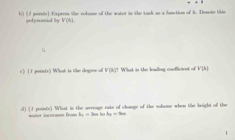 Express the volume of the water in the tank as a function of h. Denote this 
polynumial by V(h). 
c) (1 points) What is the degree of V(h) ? What is the leading coefficient of V(h)
d) (1 points) What is the average rate of change of the volume when the height of the 
water increases from h_1=3m to h_2=9m
1