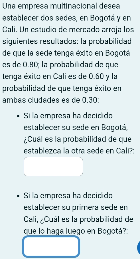 Una empresa multinacional desea 
establecer dos sedes, en Bogotá y en 
Cali. Un estudio de mercado arroja los 
siguientes resultados: la probabilidad 
de que la sede tenga éxito en Bogotá 
es de 0.80; la probabilidad de que 
tenga éxito en Cali es de 0.60 y la 
probabilidad de que tenga éxito en 
ambas ciudades es de 0.30 : 
Si la empresa ha decidido 
establecer su sede en Bogotá, 
¿Cuál es la probabilidad de que 
establezca la otra sede en Cali?: 
Si la empresa ha decidido 
establecer su primera sede en 
Cali, ¿Cuál es la probabilidad de 
que lo haga luego en Bogotá?: