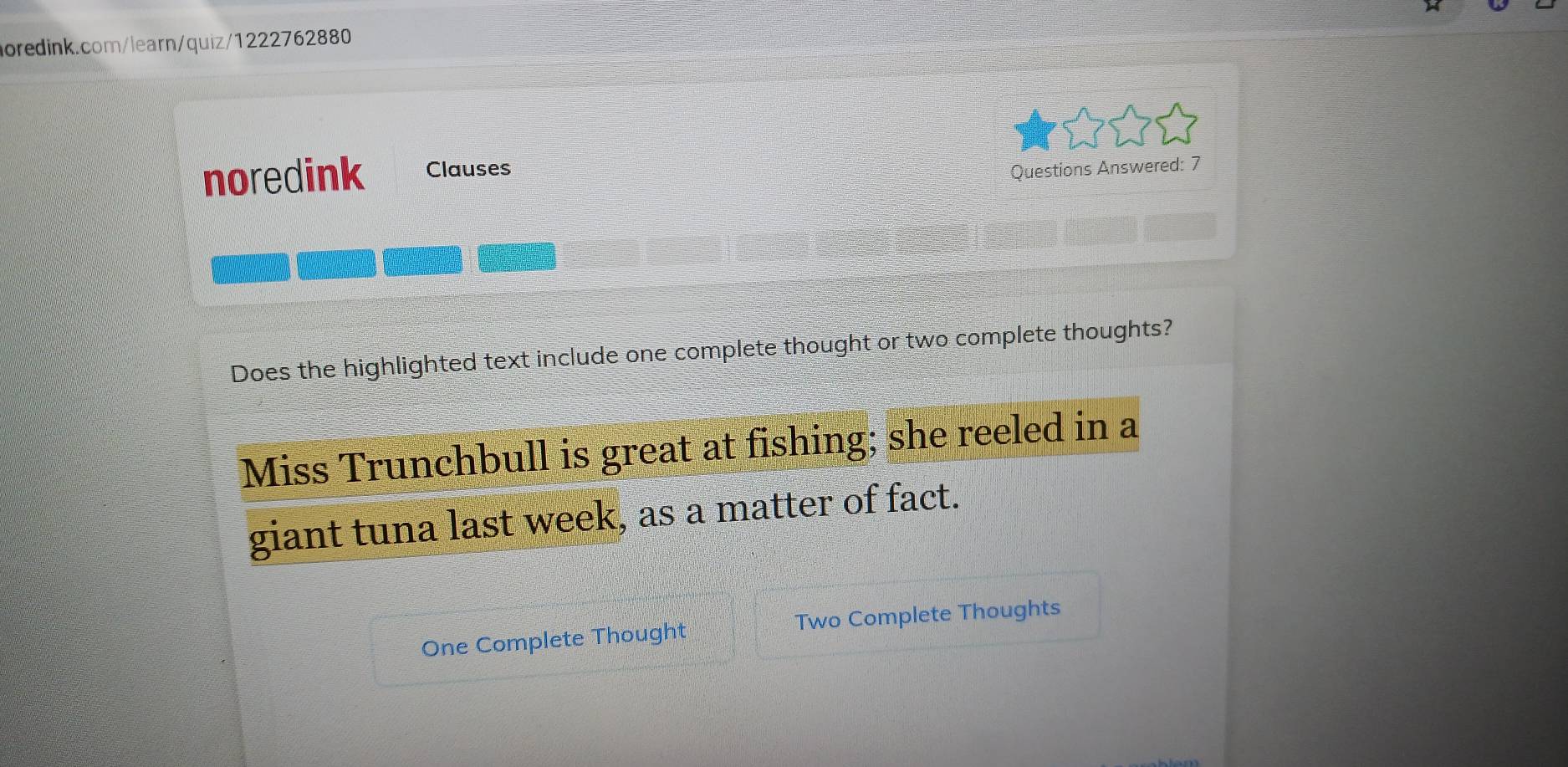 noredink Clauses Questions Answered: 7 
e》 《a》 《 
Does the highlighted text include one complete thought or two complete thoughts? 
Miss Trunchbull is great at fishing; she reeled in a 
giant tuna last week, as a matter of fact. 
One Complete Thought Two Complete Thoughts