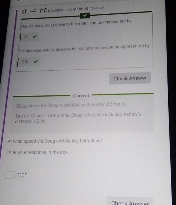 a=rt (distance = rate *time) to solve 
The distance Doug drove to the motel can be represented by
3r
'The distance Ashley drove to her sister's house can be represented by
2.5r
Check Answer 
Correct 
Doug drove for 3 hours and Ashley drove for 2.5 hours. 
Since distance = rate x time, Doug's distance is 3r and Ashley's 
distance is 2.5r
At what speed did Doug and Ashley both drive? 
Enter your response in the box
□ mph
Check Answer