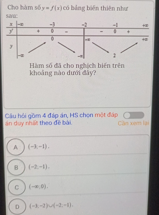 Cho hàm số y=f(x) có bảng biến thiên như
sau:
Hàm số đã cho nghịch biến trên
khoảng nào dưới đây?
Câu hỏi gồm 4 đáp án, HS chọn một đáp
án duy nhất theo đề bài. Cần xem lại
A (-3;-1).
B (-2;-1).
C (-∈fty ;0).
D (-3;-2)∪ (-2;-1).