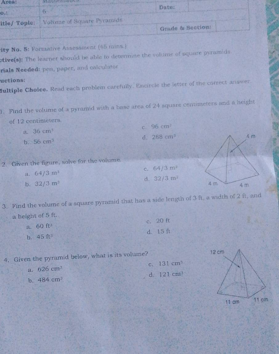 Area: v a ç e m o
o
i
ity No. 5: Formative Assessment (45 mins.)
etive(s): The learner should be able to determine the volume of square pyramids.
rials Needed: pen, paper, and calculator
uctions:
fultiple Choice. Read each problem carefully. Encircle the letter of the correct answer.
1. Find the volume of a pyramid with a base area of 24 square centimeters and a height
of 12 centimeters.
C. 96cm^3
a. 36cm^3
b. 56cm^3 d. 288cm^3
2. Given the figure, solve for the volume.
a. 64/3m^3 c. 64/3m^2
d. 32/3m^2
b. 32/3m^3
3. Find the volume of a square pyramid that has a side length of 3 ft, a width of 2 ft, and
a height of 5 ft.
a. 60ft^3 c. 20 ft
b. 45ft^3 d. 15 ft
4. Given the pyramid below, what is its volume? 12 cm
c. 131cm^3
a. 626cm^3
b. 484cm^3 d. 121cm^3
11 cm 11 cm