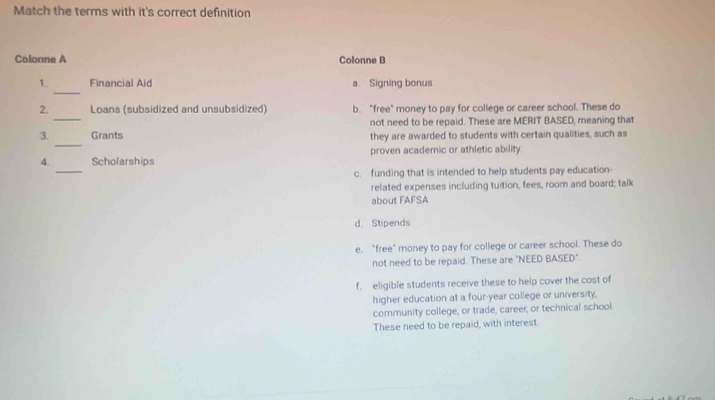 Match the terms with it's correct definition
Colonne A Colonne B
_
1. Financial Aid a Signing bonus
_
2. Loans (subsidized and unsubsidized) b. "free" money to pay for college or career school. These do
_
3. Grants not need to be repaid. These are MERIT BASED, meaning that
they are awarded to students with certain qualities, such as
_
4 Scholarships proven academic or athletic ability.
c. funding that is intended to help students pay education
related expenses including tuition, fees, room and board; talk
about FAFSA
d. Stipends
e. "free" money to pay for college or career school. These do
not need to be repaid. These are "NEED BASED"
f. eligible students receive these to help cover the cost of
higher education at a four-year college or university,
community college, or trade, career, or technical school
These need to be repaid, with interest.