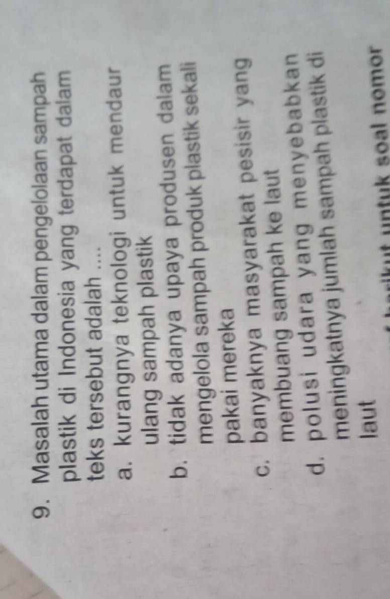 Masalah utama dalam pengelolaan sampah
plastik di Indonesia yang terdapat dalam
teks tersebut adalah ....
a. kurangnya teknologi untuk mendaur
ulang sampah plastik
b. tidak adanya upaya produsen dalam
mengelola sampah produk plastik sekali
pakai mereka
c. banyaknya masyarakat pesisir yang
membuang sampah ke laut
d. polusi udara yang menyebabkan
meningkatnya jumlah sampah plastik di
laut
wrik t un tuk soal nomor