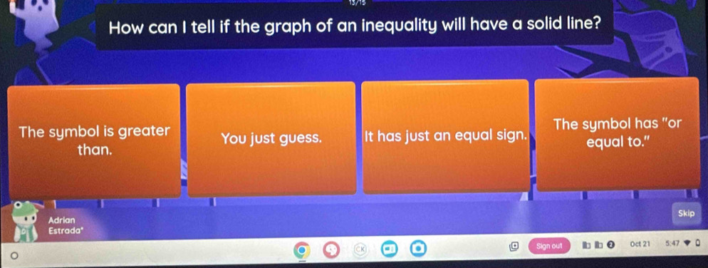 How can I tell if the graph of an inequality will have a solid line?
The symbol is greater You just guess. It has just an equal sign. The symbol has "or
than. equal to."
Adrian Skip
Estradaª
ou Oct 21 5:47