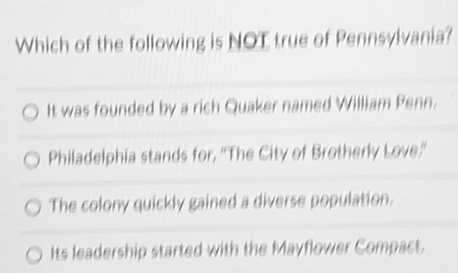 Which of the following is NOT true of Pennsylvania?
It was founded by a rich Quaker named William Penn.
Philadelphia stands for, ''The City of Brotherly Love.''
The colony quickly gained a diverse population.
Its leadership started with the Mayflower Compact.