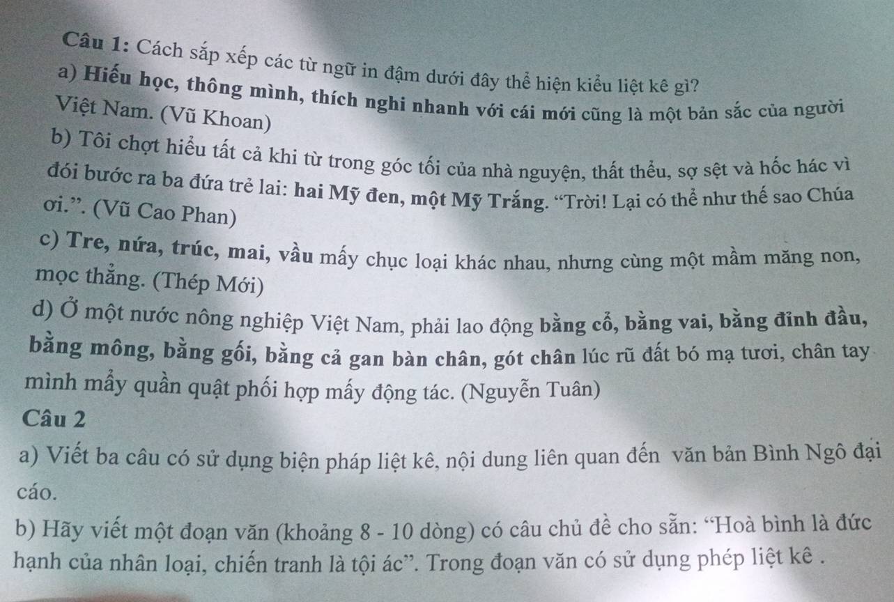 Cách sắp xếp các từ ngữ in đậm dưới đây thể hiện kiểu liệt kê gì?
a) Hiếu học, thông mình, thích nghi nhanh với cái mới cũng là một bản sắc của người
Việt Nam. (Vũ Khoan)
b) Tôi chợt hiểu tất cả khi từ trong góc tối của nhà nguyện, thất thểu, sợ sệt và hốc hác vì
đói bước ra ba đứa trẻ lai: hai Mỹ đen, một Mỹ Trắng. “Trời! Lại có thể như thế sao Chúa
ơi.”. (Vũ Cao Phan)
c) Tre, nứa, trúc, mai, vầu mấy chục loại khác nhau, nhưng cùng một mầm măng non,
mọc thẳng. (Thép Mới)
d) Ở một nước nông nghiệp Việt Nam, phải lao động bằng cổ, bằng vai, bằng đỉnh đầu,
bằng mông, bằng gối, bằng cả gan bàn chân, gót chân lúc rũ đất bó mạ tươi, chân tay
mình mẫy quần quật phối hợp mấy động tác. (Nguyễn Tuân)
Câu 2
a) Viết ba câu có sử dụng biện pháp liệt kê, nội dung liên quan đến văn bản Bình Ngô đại
cáo.
b) Hãy viết một đoạn văn (khoảng 8 - 10 dòng) có câu chủ đề cho sẵn: “Hoà bình là đức
hạnh của nhân loại, chiến tranh là tội ác'. Trong đoạn văn có sử dụng phép liệt kê .