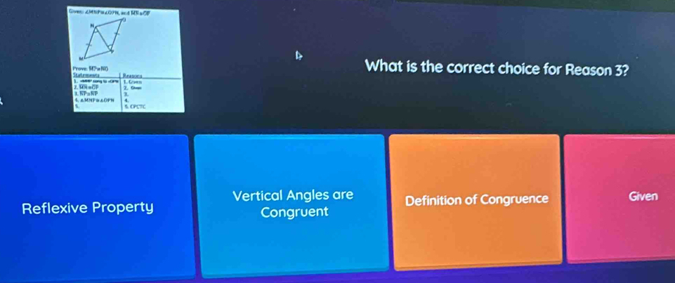 Given: ∠MNPa∠OPN, an MN=OP
D
What is the correct choice for Reason 3?
Prove Statements Reasoins
1. Goen
]. N cong l =N 2. Orm
overline MH=overline CF
overline GP=overline NP
1 1 4. △MNP≌△OPN
t 5. CPCTC
Vertical Angles are Given
Reflexive Property Congruent Definition of Congruence